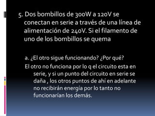 5. Dos bombillos de 300W a 120V se conectan en serie a través de una línea de alimentación de 240V. Si el filamento de uno de los bombillos se quema  a. ¿El otro sigue funcionando? ¿Por qué? El otro no funciona por lo q el circuito esta en serie, y si un punto del circuito en serie se daña , los otros puntos de ahí en adelante no recibirán energía por lo tanto no funcionarían los demás.