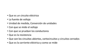 • Que es un circuito eléctrico
• La fuente de voltaje
• Unidad de medida, Conversión de unidades
• Con que se mide el voltaje
• Con que se prueban los conductores
• Que es la resistencia
• Que son los circuitos abiertos, cortocircuitos y circuitos cerrados
• Que es la corriente eléctrica y como se mide
 