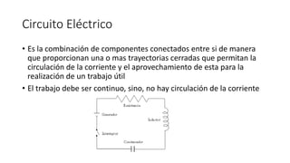 Circuito Eléctrico
• Es la combinación de componentes conectados entre si de manera
que proporcionan una o mas trayectorias cerradas que permitan la
circulación de la corriente y el aprovechamiento de esta para la
realización de un trabajo útil
• El trabajo debe ser continuo, sino, no hay circulación de la corriente
 