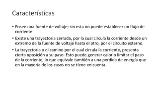 Características
• Posee una fuente de voltaje; sin esta no puede establecer un flujo de
corriente
• Existe una trayectoria cerrada, por la cual circula la corriente desde un
extremo de la fuente de voltaje hasta el otro, por el circuito externo.
• La trayectoria o el camino por el cual circula la corriente, presenta
cierta oposición a su paso. Esto puede generar calor o limitar el paso
de la corriente, lo que equivale también a una perdida de energía que
en la mayoría de los casos no se tiene en cuenta.
 