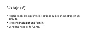 Voltaje (V)
• Fuerza capaz de mover los electrones que se encuentren en un
circuito.
• Proporcionada por una fuente.
• El voltaje nace de la fuente.
 