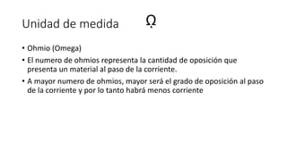 Unidad de medida
• Ohmio (Omega)
• El numero de ohmios representa la cantidad de oposición que
presenta un material al paso de la corriente.
• A mayor numero de ohmios, mayor será el grado de oposición al paso
de la corriente y por lo tanto habrá menos corriente
ῼ
 