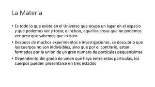 La Materia
• Es todo lo que existe en el Universo que ocupa un lugar en el espacio
y que podemos ver y tocar, e incluso, aquellas cosas que no podemos
ver pero que sabemos que existen.
• Despues de muchos experimentos e investigaciones, se descubrio que
los cuerpos no son indivisibles, sino que por el contrario, estan
formados por la union de un gran numero de particulas pequenisimas
• Dependiento del grado de union que haya entre estas particulas, los
cuerpos pueden presentarse en tres estados
 