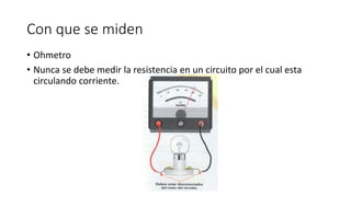 Con que se miden
• Ohmetro
• Nunca se debe medir la resistencia en un circuito por el cual esta
circulando corriente.
 