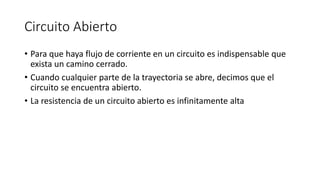 Circuito Abierto
• Para que haya flujo de corriente en un circuito es indispensable que
exista un camino cerrado.
• Cuando cualquier parte de la trayectoria se abre, decimos que el
circuito se encuentra abierto.
• La resistencia de un circuito abierto es infinitamente alta
 
