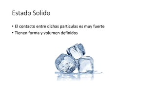 Estado Solido
• El contacto entre dichas particulas es muy fuerte
• Tienen forma y volumen definidos
 