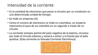Intensidad de la corriente
• Es la cantidad de electrones que pasan o circulan por un conductor en
una determinada unidad de tiempo.
• Se mide en amperios (A)
• Como el numero de electrones se mide en culombios, un amperio
representa el paso de un culombio en un segundo a través de un
circuito
• La corriente siempre partirá del polo negativo de la batería, circulara
por todo el circuito externo y volverá a entrar a la fuente por el polo
positivo. (Esta corriente es llamada Corriente Electrónica)
 