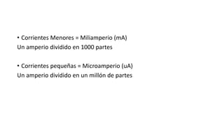 • Corrientes Menores = Miliamperio (mA)
Un amperio dividido en 1000 partes
• Corrientes pequeñas = Microamperio (uA)
Un amperio dividido en un millón de partes
 
