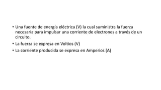• Una fuente de energía eléctrica (V) la cual suministra la fuerza
necesaria para impulsar una corriente de electrones a través de un
circuito.
• La fuerza se expresa en Voltios (V)
• La corriente producida se expresa en Amperios (A)
 