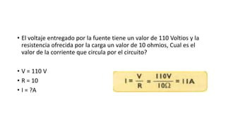 • El voltaje entregado por la fuente tiene un valor de 110 Voltios y la
resistencia ofrecida por la carga un valor de 10 ohmios, Cual es el
valor de la corriente que circula por el circuito?
• V = 110 V
• R = 10
• I = ?A
 