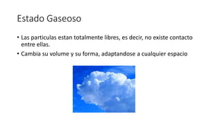Estado Gaseoso
• Las particulas estan totalmente libres, es decir, no existe contacto
entre ellas.
• Cambia su volume y su forma, adaptandose a cualquier espacio
 