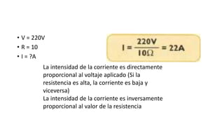 • V = 220V
• R = 10
• I = ?A
La intensidad de la corriente es directamente
proporcional al voltaje aplicado (Si la
resistencia es alta, la corriente es baja y
viceversa)
La intensidad de la corriente es inversamente
proporcional al valor de la resistencia
 