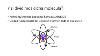 Y si dividimos dicha molecula?
• Partes mucho mas pequenas llamadas ATOMOS
• Unidad fundamental del universe y forman todo lo que existe
 