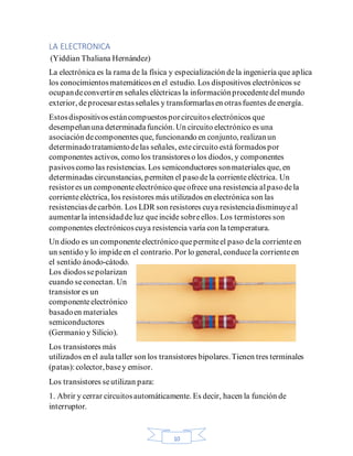 10
LA ELECTRONICA
(Yiddian Thaliana Hernández)
La electrónica es la rama de la física y especialización dela ingeniería que aplica
los conocimientosmatemáticosen el estudio. Los dispositivos electrónicos se
ocupandeconvertiren señales eléctricas la informaciónprocedentedelmundo
exterior, deprocesarestasseñales y transformarlasen otrasfuentes deenergía.
Estosdispositivosestáncompuestosporcircuitoselectrónicos que
desempeñanuna determinadafunción. Un circuito electrónico es una
asociación decomponentes que, funcionando en conjunto, realizanun
determinadotratamientodelas señales, estecircuito está formadospor
componentes activos, como los transistoreso los diodos, y componentes
pasivoscomo las resistencias. Los semiconductores sonmateriales que, en
determinadas circunstancias, permiten el paso dela corrienteeléctrica. Un
resistores un componenteelectrónico queofrece una resistencia alpasodela
corrienteeléctrica, los resistores más utilizados en electrónica son las
resistenciasdecarbón. Los LDR son resistores cuya resistenciadisminuyeal
aumentarla intensidaddeluz queincide sobreellos. Los termistores son
componentes electrónicoscuya resistencia varía con la temperatura.
Un diodo es un componenteelectrónico quepermiteel paso dela corrienteen
un sentido y lo impideen el contrario. Por lo general, conducela corrienteen
el sentido ánodo-cátodo.
Los diodossepolarizan
cuando seconectan. Un
transistor es un
componenteelectrónico
basadoen materiales
semiconductores
(Germanio y Silicio).
Los transistores más
utilizados en el aula taller son los transistores bipolares.Tienen tres terminales
(patas): colector,basey emisor.
Los transistores seutilizan para:
1. Abrir y cerrar circuitosautomáticamente. Es decir, hacen la función de
interruptor.
 