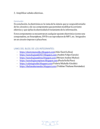 11
2. Amplificar señales eléctricas.
Conclusión:
En conclusión, la electrónica es la rama dela ciencia quese ocupadelestudio
de los circuitos y de sus componentesquepermiten modificarla corriente
eléctrica y que aplica la electricidad al tratamientodela información.
Estoscomponentes seencuentranen cualquier aparato electrónico (como una
computadora, un Smartphone, DVD o un reproductordeMP3, etc. Integrados
en un circuito impreso o placa base.
LINKS DEL BLOG DE LOS INTEGRANTES:
- https://electrotecnoslko.blogspot.com(Aiko SaoriLoboa)
- https://tecnologiandi2023.blogspot.com (Andrés FelipeGarcés)
- https://tecnologiaandrrea.blogspot.com (Miriam Andrea Muñoz)
- https://tecnologiaconpinoo.blogspot.com (PaulaSofía Pino)
- https://valeriegiraldo.blogspot.com(ValerieMichelle Giraldo)
- https://thalianahernandez.blogspot.com (Yiddian Thaliana Hernández)
 