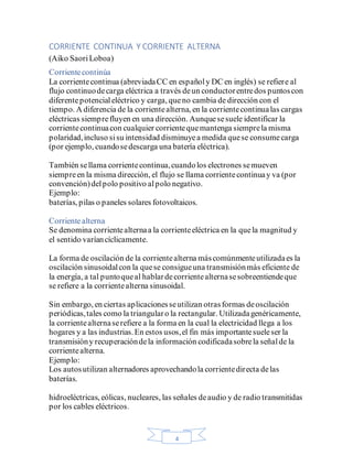 4
CORRIENTE CONTINUA Y CORRIENTE ALTERNA
(Aiko SaoriLoboa)
Corrientecontinúa
La corrientecontinua (abreviadaCC en españoly DC en inglés) se refiere al
flujo continuodecarga eléctrica a través deun conductorentredos puntoscon
diferentepotencialeléctrico y carga, queno cambia de dirección con el
tiempo. A diferencia de la corrientealterna, en la corrientecontinualas cargas
eléctricas siemprefluyen en una dirección. Aunquesesuele identificar la
corrientecontinuacon cualquier corrientequemantenga siemprela misma
polaridad,incluso sisu intensidad disminuyea medida quese consumecarga
(por ejemplo, cuandosedescarga una batería eléctrica).
También sellama corrientecontinua,cuandolos electrones semueven
siempreen la misma dirección, el flujo se llama corrientecontinuay va (por
convención)delpolo positivo alpolo negativo.
Ejemplo:
baterías, pilas o paneles solares fotovoltaicos.
Corrientealterna
Se denomina corrientealternaa la corrienteeléctrica en la quela magnitud y
el sentido varíancíclicamente.
La forma de oscilación de la corrientealterna máscomúnmenteutilizadaes la
oscilación sinusoidalcon la quese consigueuna transmisiónmás eficiente de
la energía, a tal puntoqueal hablardecorrientealternasesobreentiendeque
se refiere a la corrientealterna sinusoidal.
Sin embargo, en ciertas aplicacionesseutilizan otrasformas deoscilación
periódicas,tales como la triangularo la rectangular. Utilizadagenéricamente,
la corrientealternaserefiere a la forma en la cual la electricidad llega a los
hogares y a las industrias.En estos usos,el fin más importantesueleser la
transmisióny recuperacióndela información codificadasobrela señalde la
corrientealterna.
Ejemplo:
Los autosutilizan alternadores aprovechandola corrientedirecta delas
baterías.
hidroeléctricas, eólicas, nucleares, las señales deaudio y de radio transmitidas
por los cables eléctricos.
 