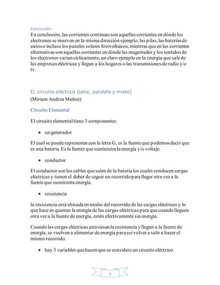 5
Conclusión:
En conclusión, las corrientes continuasson aquellascorrientes en dóndelos
electrones se mueven en la misma dirección ejemplo, las pilas,las bateríasde
autoso incluso los paneles solares fotovoltaicos, mientras queen las corrientes
alternativasson aquellas corrientes en dóndelas magnitudes y los sentidosde
los electrones varíancíclicamente, un claro ejemplo en la energía que salede
las empresaseléctricas y llegan a los hogares o las transmisionesderadio y/o
tv.
EL circuito eléctrico (serie, paralelo y mixto)
(Miriam Andrea Muñoz)
Circuito Elemental
El circuito elementaltiene 3 componentes:
• un generador
El cual se puederepresentarcon la letra G, es la fuenteque podemosdecir que
es una batería.Es la fuente quesuministrala energía y/o voltaje.
• conductor
El conductorson los cables quesalen de la batería los cuales conducen cargas
eléctricas y tienen el deber de seguir un recorridoparallegar otra veza la
fuenteque suministra energía.
• resistencia
la resistencia está ubicadaen medio del recorrido delas cargas eléctricas y lo
que hace es quemar la energía de las cargas eléctricas para quecuando lleguen
otra veza la fuente de energía, estén efectivamentesin energía.
Cuandolas cargas eléctricas atraviesanla resistencia y llegan a la fuentede
energía, se vuelven a alimentar deenergía paraasívolver a salir a hacer el
mismo recorrido.
• hay 3 variables quehacen quese considereun circuito eléctrico.
 