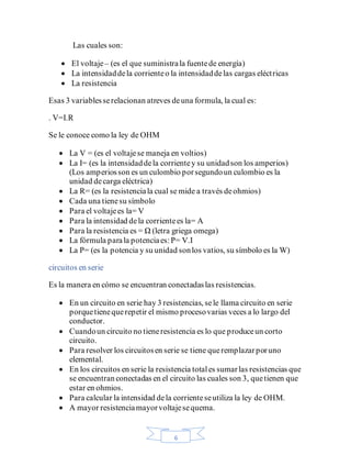 6
Las cuales son:
• El voltaje– (es el que suministrala fuentede energía)
• La intensidaddela corrienteo la intensidaddelas cargas eléctricas
• La resistencia
Esas 3 variablesserelacionan atreves deuna formula, la cual es:
. V=I.R
Se le conoce como la ley de OHM
• La V = (es el voltajese maneja en voltios)
• La I= (es la intensidaddela corrientey su unidadson los amperios)
(Los amperiosson es un culombio porsegundoun culombio es la
unidad decarga eléctrica)
• La R= (es la resistenciala cual se mide a través deohmios)
• Cada una tienesu símbolo
• Para el voltajees la= V
• Para la intensidad dela corrientees la= A
• Para la resistencia es = Ω (letra griega omega)
• La fórmula parala potenciaes:P= V.I
• La P= (es la potencia y su unidad sonlos vatios, su símbolo es la W)
circuitos en serie
Es la manera en cómo se encuentran conectadaslas resistencias.
• En un circuito en serie hay 3 resistencias, sele llama circuito en serie
porquetienequerepetir el mismo procesovarias veces a lo largo del
conductor.
• Cuandoun circuito no tieneresistencia es lo que produceun corto
circuito.
• Para resolver los circuitosen serie se tiene queremplazarporuno
elemental.
• En los circuitos en serie la resistencia totales sumarlas resistencias que
se encuentranconectadas en el circuito las cuales son 3, quetienen que
estar en ohmios.
• Para calcular la intensidad dela corrienteseutiliza la ley de OHM.
• A mayor resistenciamayorvoltajesequema.
 