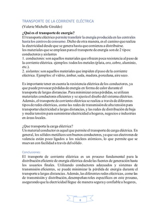 8
TRANSPORTE DE LA CORRIENTE ELÉCTRICA
(Valerie Michelle Giraldo)
¿Quées el transportede energía?
El transporteeléctrico permitetransferir la energía producidaen las centrales
hastalos centrosdeconsumo. Dicho deotra manera, es el camino querealiza
la electricidad desdeque se genera hasta quecomienza a distribuirse.
los materiales quese emplean parael transportedeenergía son de 2 tipos:
conductoresy aislantes
1. conductores:son aquellos materiales queofrecen poca resistencia alpaso de
la corrienteeléctrica. ejemplos:todoslos metales (plata, oro, cobre, aluminio,
etc.).
2. aislantes:son aquellos materiales queimpiden elpaso dela corriente
eléctrica. Ejemplos:el vidrio, ámbar,seda, madera,porcelana, aireseco.
Es importantetener en cuenta la resistencia eléctrica delos conductores, ya
que puedeprovocarpérdidasdeenergía en forma de calor duranteel
transportede largas distancias.Paraminimizarestaspérdidas, seutilizan
materiales conductores eficientes y se ajustael diseño del sistema eléctrico.
Además, el transportedecorrienteeléctrica se realiza a travésdediferentes
tiposderedes eléctricas, como las redes de transmisióndealta tensión para
transportarelectricidad a largas distancias, y las redes de distribución debaja
y media tensión parasuministrarelectricidad a hogares, negocios e industrias
en áreas locales.
¿Que transporta la carga eléctrica?
Un materialconductor es aquelque permiteel transportedecarga eléctrica. En
general, los sólidos metálicossonbuenos conductores, ya quesuselectronesde
valencia están poco ligados a los núcleos atómicos, lo que permite que se
muevan con facilidad a través delsólido.
Conclusiones:
El transporte de corriente eléctrica es un proceso fundamental para la
distribucióneficiente de energía eléctrica desdelas fuentes de generación hasta
los usuarios finales. Utilizando conductores adecuados y sistemas de
transmisión eficientes, se puede minimizar la pérdida de energía durante el
transportea largas distancias. Además,las diferentes redes eléctricas, como las
de transmisión y distribución, desempeñan roles específicos en este proceso,
asegurandoquela electricidad llegue de manera seguray confiablea hogares,
 