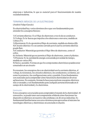 9
empresas e industrias, lo que es esencial para el funcionamiento de nuestra
sociedad moderna.
TERMINOS BÁSICOS DE LA ELECTRICIDAD
(Andrés FelipeGarcés)
En electricidad hay variostérminosclaveque son fundamentalespara
entender los conceptosbásicos:
1) Corrienteeléctrica: Es el flujo de electrones a travésdeun conductor.
2) Voltaje:Es la fuerza queimpulsa a los electrones a moverse, medida en
voltios (V).
3) Resistencia:Es la oposiciónalflujo de corriente, medida en ohmios (Ω).
4) Circuito eléctrico:Es un camino cerrado porel cual la corrienteeléctrica
puedefluir.
5) Conductor:Materialquepermiteel flujo libre de electrones, como el
cobre.
6) Aislante:Materialqueno permiteel flujo de electrones, como el plástico.
7) Potencia:Es la cantidaddeenergía consumida porunidad detiempo,
medida en vatios (W).
8) Serie y paralelo:Formasen que los componentes electrónicospuedenestar
conectadosen un circuito
En resumen, los conceptosclaveen electricidad son la corrienteeléctrica, el
voltaje, la resistencia, los circuitoseléctricos, los conductoresy aislantes, así
como la potencia y las configuraciones seriey paralelo.Estosfundamentos
son esenciales paracomprender cómo funcionala electricidad en diversas
aplicaciones. En conjunto, forman la baseparaexplorarconceptos eléctricos
más avanzados y son fundamentales para cualquier personainteresada en el
campo dela electricidad y la electrónica.
Conclusión:
Estosconceptossoncruciales paracomprenderel mundo dela electricidad. Al
conocerlos, sepuedetener una comprensión sólidadecómo funcionan los
dispositivoseléctricos en nuestravida cotidianay en diversasindustrias.Es
fundamentalfamiliarizarsecon estos términosparaaprovecharalmáximo las
tecnologías eléctricas y electrónicas en constanteevolución.
 