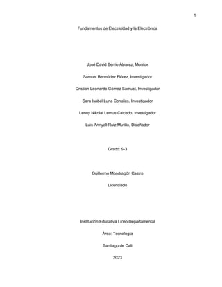 1
Fundamentos de Electricidad y la Electrónica
José David Berrio Álvarez, Monitor
Samuel Bermúdez Flórez, Investigador
Cristian Leonardo Gómez Samuel, Investigador
Sara Isabel Luna Corrales, Investigador
Lenny Nikolai Lemus Caicedo, Investigador
Luis Annyell Ruiz Murillo, Diseñador
Grado: 9-3
Guillermo Mondragón Castro
Licenciado
Institución Educativa Liceo Departamental
Área: Tecnología
Santiago de Cali
2023
 