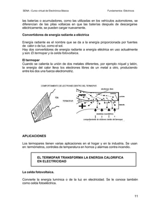 SENA - Curso virtual de Electrónica Básica                  Fundamentos Eléctricos



las baterías o acumuladores, como las utilizadas en los vehículos automotores, se
diferencian de las pilas voltaicas en que las baterías después de descargarse
eléctricamente, se pueden cargar nuevamente.

Convertidores de energía radiante a eléctrica

Energía radiante es el nombre que se da a la energía proporcionada por fuentes
de calor o de luz, como el sol.
Hay dos convertidores de energía radiante a energía eléctrica en uso actualmente
y son: El termopar y la celda fotovoltaica.

El termopar
Cuando se calienta la unión de dos metales diferentes, por ejemplo níquel y latón,
la energía del calor lleva los electrones libres de un metal a otro, produciendo
entre los dos una fuerza electromotriz.




APLICACIONES

Los termopares tienen varias aplicaciones en el hogar y en la industria. Se usan
en: termómetros, controles de temperatura en hornos y alarmas contra incendio.


             EL TERMOPAR TRANSFORMA LA ENERGIA CALORIFICA
             EN ELECTRICIDAD


La celda fotovoltaica.

Convierte la energía lumínica o de la luz en electricidad. Se le conoce también
como celda fotoeléctrica.



                                                                                     11
 