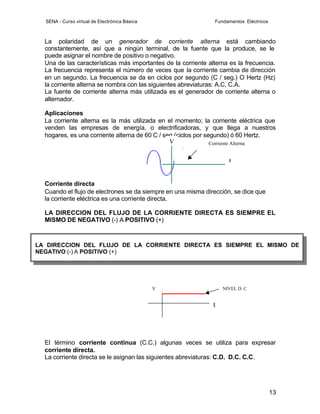 SENA - Curso virtual de Electrónica Básica                   Fundamentos Eléctricos



  La polaridad de un generador de corriente alterna está cambiando
  constantemente, así que a ningún terminal, de la fuente que la produce, se le
  puede asignar el nombre de positivo o negativo.
  Una de las características más importantes de la corriente alterna es la frecuencia.
  La frecuencia representa el número de veces que la corriente cambia de dirección
  en un segundo. La frecuencia se da en ciclos por segundo (C / seg.) O Hertz (Hz)
  la corriente alterna se nombra con las siguientes abreviaturas: A.C, C.A.
  La fuente de corriente alterna más utilizada es el generador de corriente alterna o
  alternador.

  Aplicaciones
  La corriente alterna es la más utilizada en el momento; la corriente eléctrica que
  venden las empresas de energía, o electrificadoras, y que llega a nuestros
  hogares, es una corriente alterna de 60 C / seg (ciclos por segundo) ó 60 Hertz.
                                                V               Corriente Alterna


                                                                     t


  Corriente directa
  Cuando el flujo de electrones se da siempre en una misma dirección, se dice que
  la corriente eléctrica es una corriente directa.

  LA DIRECCION DEL FLUJO DE LA CORRIENTE DIRECTA ES SIEMPRE EL
  MISMO DE NEGATIVO (-) A POSITIVO (+)



LA DIRECCION DEL FLUJO DE LA CORRIENTE DIRECTA ES SIEMPRE EL MISMO DE
NEGATIVO (-) A POSITIVO (+)




                                               V                   NIVEL D. C


                                                               t




  El término corriente continua (C.C.) algunas veces se utiliza para expresar
  corriente directa.
  La corriente directa se le asignan las siguientes abreviaturas: C.D. D.C. C.C.




                                                                                        13
 