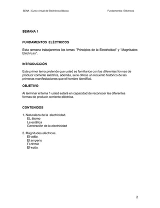 SENA - Curso virtual de Electrónica Básica                    Fundamentos Eléctricos




SEMANA 1


FUNDAMENTOS ELÉCTRICOS

Esta semana trabajaremos los temas "Principios de la Electricidad" y “Magnitudes
Eléctricas”.


INTRODUCCIÓN

Este primer tema pretende que usted se familiarice con las diferentes formas de
producir corriente eléctrica, además, se le ofrece un recuento histórico de las
primeras manifestaciones que el hombre identificó.

OBJETIVO

Al terminar el tema 1 usted estará en capacidad de reconocer las diferentes
formas de producir corriente eléctrica.


CONTENIDOS

1. Naturaleza de la electricidad.
    EL átomo
    La estática
    Generación de la electricidad

2. Magnitudes eléctricas.
    El voltio
    El amperio
    El ohmio
    El watio




                                                                                       2
 