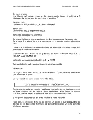SENA - Curso virtual de Electrónica Básica                     Fundamentos Eléctricos




En el primer caso
Los átomos del cuerpo, como se dijo anteriormente, tienen 6 protones y 6
electrones, la diferencia es 0 o sea que su potencial es 0.

Segundo caso
La diferencia es 3 protones (+2), su potencial es (+)2

Tercer caso
La diferencia es (-2), su potencial es (-)2

Tomemos los casos 2 y 3 anteriores.

En el caso 2 el átomo tiene una potencia de +2, o sea que posee 2 protones más
En el caso 3 el átomo tiene una potencia de -2, o sea que posee 2 electrones
más.

O sea, que la diferencia de potencial cuando los átomos de uno u otro cuerpo son
diferentes en su estado eléctrico.

Comúnmente esta deferencia de potencial, se llama TENSIÓN, VOLTAJE O
FUERZA ELECTROMOTRIZ.

La tensión se representa con las letra U, E , V, F.E.M

Como usted sabe, toda magnitud tiene una unidad de medida

Por ejemplo

La longitud, tiene como unidad de medida el Metro. Como unidad de medida del
peso utilizamos el gramo.

La capacidad tiene como unidad de medida el litro.


                   Así, la unidad de medida de la TENSIÓN, es el VOLTIO

Existe una diferencia de potencial cuando por intermedio de una fuente de energía
se logra mantener en dos puntos cargas desiguales. Esta fuente de energía
puede se una pila, batería, o generador, y los dos puntos se llaman bornes.

¿ por qué los electrones van del borne negativo al borne positivo?

Pues bien, en el interior de la pila se produce un efecto, el cual desequilibra los
átomos de los dos bornes (terminales de conexión) quedando un borne con más
electrones que otro.



                                                                                        20
 