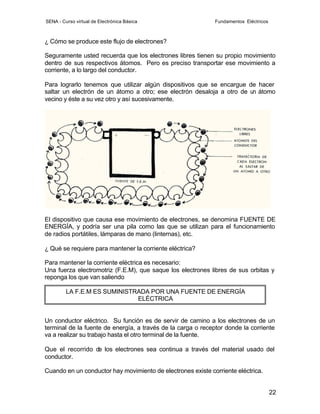 SENA - Curso virtual de Electrónica Básica                    Fundamentos Eléctricos



¿ Cómo se produce este flujo de electrones?

Seguramente usted recuerda que los electrones libres tienen su propio movimiento
dentro de sus respectivos átomos. Pero es preciso transportar ese movimiento a
corriente, a lo largo del conductor.

Para lograrlo tenemos que utilizar algún dispositivos que se encargue de hacer
saltar un electrón de un átomo a otro; ese electrón desaloja a otro de un átomo
vecino y éste a su vez otro y así sucesivamente.




El dispositivo que causa ese movimiento de electrones, se denomina FUENTE DE
ENERGÍA, y podría ser una pila como las que se utilizan para el funcionamiento
de radios portátiles, lámparas de mano (linternas), etc.

¿ Qué se requiere para mantener la corriente eléctrica?

Para mantener la corriente eléctrica es necesario:
Una fuerza electromotriz (F.E.M), que saque los electrones libres de sus orbitas y
reponga los que van saliendo

         LA F.E.M ES SUMINISTRADA POR UNA FUENTE DE ENERGÍA
                              ELÉCTRICA


Un conductor eléctrico. Su función es de servir de camino a los electrones de un
terminal de la fuente de energía, a través de la carga o receptor donde la corriente
va a realizar su trabajo hasta el otro terminal de la fuente.

Que el recorrido de los electrones sea continua a través del material usado del
conductor.

Cuando en un conductor hay movimiento de electrones existe corriente eléctrica.


                                                                                       22
 