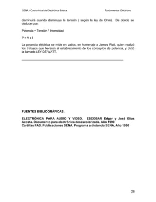 SENA - Curso virtual de Electrónica Básica                  Fundamentos Eléctricos



disminuirá cuando disminuya la tensión ( según la ley de Ohm). De donde se
deduce que:

Potencia = Tensión * Intensidad

P=VxI

La potencia eléctrica se mide en vatios, en homenaje a James Watt, quien realizó
los trabajos que llevaron al establecimiento de los conceptos de potencia, y dictó
la llamada LEY DE WATT.

___________________________________________________________




FUENTES BIBLIOGRÁFICAS:

ELECTRÓNICA PARA AUDIO Y VIDEO. ESCOBAR Edgar y José Elías
Acosta. Documento para electrónica desescolarizada. Año 1999
Cartillas FAD. Publicaciones SENA. Programa a distancia SENA, Año 1990




                                                                                     28
 