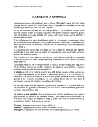 SENA - Curso virtual de Electrónica Básica                      Fundamentos Eléctricos




                          NATURALEZA DE LA ELECTRICIDAD


Los antiguos griegos comprobaron que el ámbar (Elektrón) frotado con lana atraía
cuerpos ligeros; nosotros lo justificamos diciendo que el ámbar está electrizado, que
posee carga eléctrica o bien que está cargado.
En las experiencias actuales se utiliza la ebonita, la cual al frotarla con piel atrae
durante un corto tiempo a cuerpos pequeños, para soltarse después debido a que ha
sido electrizado el cuerpo atraído con cargas del mismo signo que la ebonita, y
comienza la repulsión.
Si ahora frotamos una barra de vidrio con seda y la ponemos en contacto con bolitas
de médula de saúco, veremos que ocurre el mismo fenómeno que con la ebonita, es
decir, serán atraídas por el vidrio y al cabo de un corto tiempo serán repelidas por
éste y entre sí.
Si a continuación acercamos una bolita que ha estado en contacto con ebonita
electrizada, a otra bolita que ha estado en contacto con vidrio electrizado, veremos
que ambas bolitas se atraen.
Esto nos lleva a la conclusión de que hay dos clases de carga eléctrica, la que tiene
la ebonita frotada con piel o carga negativa y la que tiene el vidrio frotado con lana o
carga positiva.
Las cargas eléctricas no son engendradas ni creadas en los cuerpos, son adquiridas
o transmitidas. Cuando se pierden electrones se adquiere carga positiva, y cuando
se ganan electrones se tiene carga negativa.
El electrón está en la materia, mucho más allá de las células, en los confines de
la composición esencial de las cosas o elementos químicos que nos forman; en
cada cosa que tocamos y vemos; sólo que está potencialmente estática o quieta y
gracias a los avances tecnológicos se ha logrado hacer uso de ella, para el
beneplácito y desarrollo evolutivo tecnológico del hombre.

Se ha descubierto que en algunos lugares de la naturaleza, la corriente eléctrica
se encuentra en grandes cantidades y si se canaliza adecuadamente, podemos
servirnos eficazmente de ella.

La materia y sus estados. Simple y llanamente, es todo aquello que nos rodea y
que estimula los sentidos de diferente manera. Está hecha de un sinnúmero de
sustancias que ocupan un espacio o lugar y cada una tiene sus características y
propiedades físicas y químicas, por ejemplo:

El agua: Se presenta en estado líquido, (Fluido).
El hierro: Se presenta en estado sólido, (Contextura dura).
El oxigeno: Se presenta en nuestro medio en un estado gaseoso, (Gas volátil).




                                                                                         3
 
