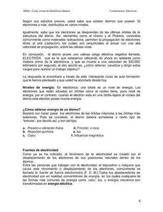 SENA - Curso virtual de Electrónica Básica                             Fundamentos Eléctricos



Según sus estudios previos, usted sabe que existen átomos que poseen 32
electrones o más, distribuidos en varios niveles.

Igualmente, sabe que los electrones se desprenden de las últimas órbitas de la
estructura del átomo. Así, elementos como el Uranio y el Plutonio, conocidos
comúnmente como materiales radioactivos, permiten la propagación de electrones
libres al aire (radiación), los cuales son perjudiciales al actuar con una alta
velocidad de propagación, sobre las células vivas.

En conclusión, el átomo posee una valiosa carga eléctrica negativa llamada,
ELECTRÔN, que es la que estaremos utilizando de ahora en adelante como
materia prima de la electrónica, y que se mueve a una velocidad de 300.000
kilómetros por segundo; el otro asunto es, ¿cómo obtener, canalizar y dirigir estas
cargas para realizar un trabajo objetivo?

La respuesta la encontrará a través de este interesante curso de auto formación
que le hemos planteado y que usted ha abordado desde hoy

Niveles de energía: En electrónica, una órbita es un nivel de energía. Los
electrones que estén situados en órbitas cerca al núcleo tiene, poco nivel de
energía; por el contrario, cuando el electrón esta en una órbita lejana al núcleo del
átomo este electrón posee mucha energía.


¿Cómo obtener energía de un átomo?
Bastará con hacer pasar los electrones de las órbitas interiores a las órbitas más
exteriores. Para tal cometido, el átomo deberá someterse a cierto tipo de
“torturas”, por decirlo así; y son del tipo:

a. Presión o vibración física.                 d. Fricción o roce.
b. Reacción química.                           e. luz.
c. Calor.                                    f. Influencia magnética



Fuentes de electricidad
Como ya se ha indicado, el fenómeno de la electricidad es creado por el
desplazamiento de los electrones de sus posiciones naturales dentro de los
átomos.
Entre las personas que trabajan con la electricidad, el dispositivo o máquina que
causa este movimiento o desplazamiento de los electrones, comúnmente es
llamado la fuente de fuerza electromotriz (F .E. M.).Todos los abastecedores de
electricidad son en realidad convertidores de energía, en los cuales cualquiera de
las formas más comunes de energía como calor, luz, o energía mecánica son
transformadas en energía eléctrica.




                                                                                                6
 