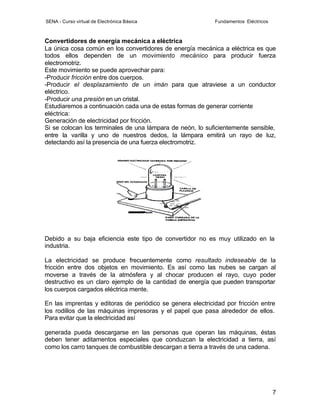 SENA - Curso virtual de Electrónica Básica                  Fundamentos Eléctricos



Convertidores de energía mecánica a eléctrica
La única cosa común en los convertidores de energía mecánica a eléctrica es que
todos ellos dependen de un movimiento mecánico para producir fuerza
electromotriz.
Este movimiento se puede aprovechar para:
-Producir fricción entre dos cuerpos.
-Producir el desplazamiento de un imán para que atraviese a un conductor
eléctrico.
-Producir una presión en un cristal.
Estudiaremos a continuación cada una de estas formas de generar corriente
eléctrica:
Generación de electricidad por fricción.
Si se colocan los terminales de una lámpara de neón, lo suficientemente sensible,
entre la varilla y uno de nuestros dedos, la lámpara emitirá un rayo de luz,
detectando así la presencia de una fuerza electromotriz.




Debido a su baja eficiencia este tipo de convertidor no es muy utilizado en la
industria.

La electricidad se produce frecuentemente como resultado indeseable de la
fricción entre dos objetos en movimiento. Es así como las nubes se cargan al
moverse a través de la atmósfera y al chocar producen el rayo, cuyo poder
destructivo es un claro ejemplo de la cantidad de energía que pueden transportar
los cuerpos cargados eléctrica mente.

En las imprentas y editoras de periódico se genera electricidad por fricción entre
los rodillos de las máquinas impresoras y el papel que pasa alrededor de ellos.
Para evitar que la electricidad así

generada pueda descargarse en las personas que operan las máquinas, éstas
deben tener aditamentos especiales que conduzcan la electricidad a tierra, así
como los carro tanques de combustible descargan a tierra a través de una cadena.




                                                                                     7
 