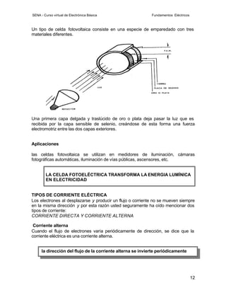 SENA - Curso virtual de Electrónica Básica                   Fundamentos Eléctricos



Un tipo de celda fotovoltaica consiste en una especie de emparedado con tres
materiales diferentes.




Una primera capa delgada y traslúcido de oro o plata deja pasar la luz que es
recibida por la capa sensible de selenio, creándose de esta forma una fuerza
electromotriz entre las dos capas exteriores.


Aplicaciones

las celdas fotovoltaica se utilizan en medidores de iluminación, cámaras
fotográficas automáticas, iluminación de vías públicas, ascensores, etc.


        LA CELDA FOTOELÉCTRICA TRANSFORMA LA ENERGIA LUMÍNICA
        EN ELECTRICIDAD


TIPOS DE CORRIENTE ELÉCTRICA
Los electrones al desplazarse y producir un flujo o corriente no se mueven siempre
en la misma dirección y por esta razón usted seguramente ha oído mencionar dos
tipos de corriente:
CORRIENTE DIRECTA Y CORRIENTE ALTERNA

 Corriente alterna
Cuando el flujo de electrones varía periódicamente de dirección, se dice que la
corriente eléctrica es una corriente alterna.


      la dirección del flujo de la corriente alterna se invierte periódicamente




                                                                                      12
 
