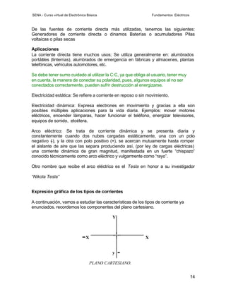 SENA - Curso virtual de Electrónica Básica                      Fundamentos Eléctricos



De las fuentes de corriente directa más utilizadas, tenemos las siguientes:
Generadores de corriente directa o dinamos Baterías o acumuladores Pilas
voltaicas o pilas secas

Aplicaciones
La corriente directa tiene muchos usos; Se utiliza generalmente en: alumbrados
portátiles (linternas), alumbrados de emergencia en fábricas y almacenes, plantas
telefónicas, vehículos automotores, etc.

Se debe tener sumo cuidado al utilizar la C:C, ya que obliga al usuario, tener muy
en cuenta, la manera de conectar su polaridad, pues, algunos equipos al no ser
conectados correctamente, pueden sufrir destrucción al energizarse.

Electricidad estática: Se refiere a corriente en reposo o sin movimiento.

Electricidad dinámica: Expresa electrones en movimiento y gracias a ella son
posibles múltiples aplicaciones para la vida diaria. Ejemplos: mover motores
eléctricos, encender lámparas, hacer funcionar el teléfono, energizar televisores,
equipos de sonido, etcétera.

Arco eléctrico: Se trata de corriente dinámica y se presenta diaria y
constantemente cuando dos nubes cargadas estáticamente, una con un polo
negativo (-), y la otra con polo positivo (+), se acercan mutuamente hasta romper
el aislante de aire que las separa produciendo así, (por ley de cargas eléctricas)
una corriente dinámica de gran magnitud, manifestada en un fuerte “chispazo“
conocido técnicamente como arco eléctrico y vulgarmente como “rayo”.

Otro nombre que recibe el arco eléctrico es el Tesla en honor a su investigador

“Nikola Tesla”


Expresión gráfica de los tipos de corrientes

A continuación, vamos a estudiar las características de los tipos de corriente ya
enunciados. recordemos los componentes del plano cartesiano.

                                               Y



                                  X                         X


                                               y

                                      PLANO CARTESIANO.


                                                                                         14
 