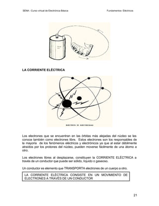 SENA - Curso virtual de Electrónica Básica                 Fundamentos Eléctricos




LA CORRIENTE ELÉCTRICA




Los electrones que se encuentran en las órbitas más alejadas del núcleo se les
conoce también como electrones libre. Estos electrones son los responsables de
la mayoría de los fenómenos eléctricos y electrónicos ya que al estar débilmente
atraídos por los protones del núcleo, pueden moverse fácilmente de una átomo a
otro.

Los electrones libres al desplazarse, constituyen la CORRIENTE ELÉCTRICA a
través de un conductor que puede ser sólido, líquido o gaseoso.

Un conductor es elemento que TRANSPORTA electrones de un cuerpo a otro.

 LA CORRIENTE ELÉCTRICA CONSISTE EN UN MOVIMIENTO DE
 ELECTRONES A TRAVÉS DE UN CONDUCTOR




                                                                                    21
 