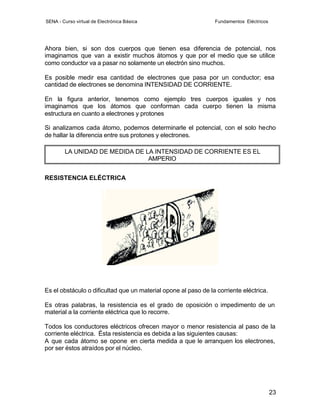 SENA - Curso virtual de Electrónica Básica                      Fundamentos Eléctricos




Ahora bien, si son dos cuerpos que tienen esa diferencia de potencial, nos
imaginamos que van a existir muchos átomos y que por el medio que se utilice
como conductor va a pasar no solamente un electrón sino muchos.

Es posible medir esa cantidad de electrones que pasa por un conductor; esa
cantidad de electrones se denomina INTENSIDAD DE CORRIENTE.

En la figura anterior, tenemos como ejemplo tres cuerpos iguales y nos
imaginamos que los átomos que conforman cada cuerpo tienen la misma
estructura en cuanto a electrones y protones

Si analizamos cada átomo, podemos determinarle el potencial, con el solo hecho
de hallar la diferencia entre sus protones y electrones.

        LA UNIDAD DE MEDIDA DE LA INTENSIDAD DE CORRIENTE ES EL
                                AMPERIO


RESISTENCIA ELÉCTRICA




Es el obstáculo o dificultad que un material opone al paso de la corriente eléctrica.

Es otras palabras, la resistencia es el grado de oposición o impedimento de un
material a la corriente eléctrica que lo recorre.

Todos los conductores eléctricos ofrecen mayor o menor resistencia al paso de la
corriente eléctrica. Ésta resistencia es debida a las siguientes causas:
A que cada átomo se opone en cierta medida a que le arranquen los electrones,
por ser éstos atraídos por el núcleo.




                                                                                         23
 