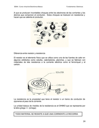 SENA - Curso virtual de Electrónica Básica                   Fundamentos Eléctricos



A que se producen incontables choques entre los electrones de las corrientes y los
átomos que componen el conductor. Estos choques se traducen en resistencia y
hacen que se caliente el conductor.




Diferencia entre resistor y resistencia

El resistor es el elemento físico que se utiliza como una de las fuentes de calor en
algunos artefactos como estufas, calentadores, planchas, y que se fabrican con
materiales de lata resistencia a la corriente eléctrica como el ferroníquel y el
carbón.




La resistencia es la propiedad que tiene el resistor o un tramo de conductor de
oponerse al paso de la corriente.

La unidad básica de medida de la resistencia es el OHMIO que se representa por
la letra griega (omega)


 TODO MATERIAL SE RESISTE A QUE UNA CORRIENTE LO RECORRA


                                                                                      24
 
