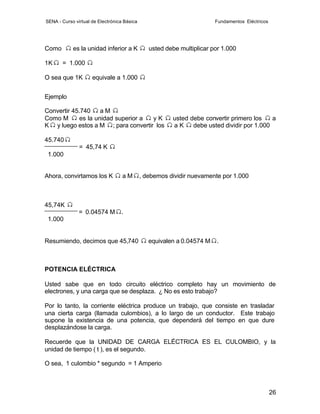 SENA - Curso virtual de Electrónica Básica                              Fundamentos Eléctricos




Como        es la unidad inferior a K           usted debe multiplicar por 1.000

1K     = 1.000

O sea que 1K         equivale a 1.000


Ejemplo

Convertir 45.740    aM
Como M      es la unidad superior a yK                  usted debe convertir primero los    a
K y luego estos a M ; para convertir los                aK     debe usted dividir por 1.000

45.740
               = 45,74 K
 1.000


Ahora, convirtamos los K           aM        , debemos dividir nuevamente por 1.000



45,74K
               = 0.04574 M        .
 1.000


Resumiendo, decimos que 45,740                  equivalen a 0.04574 M   .



POTENCIA ELÉCTRICA

Usted sabe que en todo circuito eléctrico completo hay un movimiento de
electrones, y una carga que se desplaza. ¿ No es esto trabajo?

Por lo tanto, la corriente eléctrica produce un trabajo, que consiste en trasladar
una cierta carga (llamada culombios), a lo largo de un conductor. Este trabajo
supone la existencia de una potencia, que dependerá del tiempo en que dure
desplazándose la carga.

Recuerde que la UNIDAD DE CARGA ELÉCTRICA ES EL CULOMBIO, y la
unidad de tiempo ( t ), es el segundo.

O sea, 1 culombio * segundo = 1 Amperio



                                                                                                 26
 