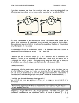 SENA - Curso virtual de Electrónica Básica                     Fundamentos Eléctricos



Pues bien: suponga que tiene dos circuitos, cada uno con una resistencia R de
diferente valor, conectada con un amperímetro o una fuente d tensión de 125 V.




En estas condiciones, el amperímetro del primer circuito marca 6A o sea, que a
través de la resistencia R, ha pasado en un segundo una carga de 6 culombios.
Se puede decir que en el primer circuito se ha realizado un trabajo de 6 culombios
en un tiempo ( t ) de 1 segundo.

En el segundo circuito el amperímetro marca 12 A. O sea que en este circuito, el
trabajo es 12 culombios en un tiempo ( t ) de 1 segundo.


Observe que en un mismo tiempo ( t ), de 1 segundo, en la resistencia del
segundo circuito se ha realizado el doble del trabajo que se realiza en la
resistencia del primer circuito. De manera que podemos decir que el segundo
circuito tiene una potencia mayor que el primero. En este caso, el doble.

Veamos otro caso:

La potencia eléctrica se compara aquí (como se hizo en la ley de Ohm) con un
circuito hidráulico, el cual suministra una potencia (llamada potencia hidráulica).
En este caso, la potencia de la corriente de agua es directamente proporcional al
desnivel y a la cantidad de agua que pasa por el tubo, en la unidad de tiempo ( t ).

No olvide que el desnivel se asemeja a la tensión V
La corriente de agua que pasa por el tubo en un segundo es semejante a la
corriente I.

  Por lo tanto, la potencia eléctrica es directamente proporcional a V y a I, al igual
En los anteriores ejemplos, cabe de ver una misma diferencia de potencial o
  que la potencia hidráulica.
tensión ( V ), la potencia de una resistencia se manifiesta por el consumo de
amperios; a mayor intensidad ( I ), mayor potencia. Por otra parte, para una
resistencia determinada, la intensidad variará al variar la tensión ( U ), y


                                                                                        27
 