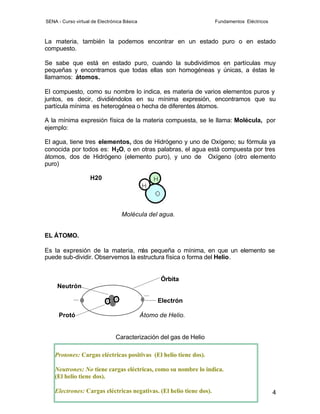 SENA - Curso virtual de Electrónica Básica                           Fundamentos Eléctricos



La materia, también la podemos encontrar en un estado puro o en estado
compuesto.

Se sabe que está en estado puro, cuando la subdividimos en partículas muy
pequeñas y encontramos que todas ellas son homogéneas y únicas, a éstas le
llamamos: átomos.

El compuesto, como su nombre lo indica, es materia de varios elementos puros y
juntos, es decir, dividiéndolos en su mínima expresión, encontramos que su
partícula mínima es heterogénea o hecha de diferentes átomos.

A la mínima expresión física de la materia compuesta, se le llama: Molécula, por
ejemplo:

El agua, tiene tres elementos, dos de Hidrógeno y uno de Oxígeno; su fórmula ya
conocida por todos es: H2O, o en otras palabras, el agua está compuesta por tres
átomos, dos de Hidrógeno (elemento puro), y uno de Oxígeno (otro elemento
puro)

                    H20




                                  Molécula del agua.


EL ÁTOMO.

Es la expresión de la materia, m pequeña o mínima, en que un elemento se
                                  ás
puede sub-dividir. Observemos la estructura física o forma del Helio.


                                                   Órbita
     Neutrón

                                                  Electrón

      Protó                                  Átomo de Helio.


                                Caracterización del gas de Helio

    Protones: Cargas eléctricas positivas (El helio tiene dos).

    Neutrones: No tiene cargas eléctricas, como su nombre lo indica.
    (El helio tiene dos).

    Electrones: Cargas eléctricas negativas. (El helio tiene dos).                            4
 