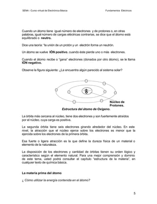 SENA - Curso virtual de Electrónica Básica                      Fundamentos Eléctricos




Cuando un átomo tiene igual número de electrones y de protones o, en otras
palabras, igual número de cargas eléctricas contrarias, se dice que el átomo está
equilibrado o neutro.

Dice una teoría: “la unión de un protón y un electrón forma un neutrón.

Un átomo se vuelve IÓN positivo, cuando éste pierde uno o más electrones.

Cuando el átomo recibe o “gana” electrones (donados por otro átomo), se le llama
IÓN negativo.

Observe la figura siguiente: ¿Le encuentra algún parecido al sistema solar?




                                                                   Núcleo de
                                                                   Protones.
                                    Estructura del átomo de Oxígeno.

La órbita más cercana al núcleo, tiene dos electrones y son fuertemente atraídos
por el núcleo, cuya carga es positiva.

La segunda órbita tiene seis electrones girando alrededor del núcleo. En este
nivel, la atracción que el núcleo ejerce sobre los electrones es menor que la
ejercida sobre los electrones de la primera órbita.

Esa fuerte o ligera atracción es la que define la dureza física de un material o
elemento de la naturaleza.

La disposición de los electrones y cantidad de órbitas tienen su orden lógico y
característico según el elemento natural. Para una mejor comprensión y dominio
de este tema, usted podrá consultar el capítulo “estructura de la materia”, en
cualquier texto de química básica.


La materia prima del átomo

¿ Cómo utilizar la energía contenida en el átomo?



                                                                                         5
 