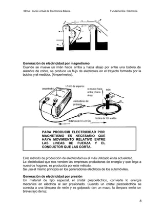 SENA - Curso virtual de Electrónica Básica                 Fundamentos Eléctricos




Generación de electricidad por magnetismo
Cuando se mueve un imán hacia arriba y hacia abajo por entre una bobina de
alambre de cobre, se produce un flujo de electrones en el trayecto formado por la
bobina y el medidor, (Amperímetro).




                PARA PRODUCIR ELECTRICIDAD POR
                MAGNETISMO ES NECESARIO QUE
                HAYA MOVIMIENTO RELATIVO ENTRE
                LAS LINEAS DE FUERZA Y EL
                CONDUCTOR QUE LAS CORTA.


Este método de producción de electricidad es el más utilizado en la actualidad.
La electricidad que nos venden las empresas productoras de energía y que llega a
nuestros hogares, es producida por este método.
Se usa el mismo principio en los generadores eléctricos de los automóviles.

Generación de electricidad por presión
Un material de tipo especial, el cristal piezoeléctrico, convierte lo energía
mecánica en eléctrica al ser presionado. Cuando un cristal piezoeléctrico se
conecta a una lámpara de neón y es golpeado con un mazo, la lámpara emite un
breve rayo de luz.


                                                                                    8
 