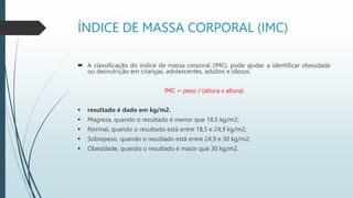 ÍNDICE DE MASSA CORPORAL (IMC)
 A classificação do índice de massa corporal (IMC), pode ajudar a identificar obesidade
ou desnutrição em crianças, adolescentes, adultos e idosos.
IMC = peso / (altura x altura)
 resultado é dado em kg/m2.
 Magreza, quando o resultado é menor que 18,5 kg/m2;
 Normal, quando o resultado está entre 18,5 e 24,9 kg/m2;
 Sobrepeso, quando o resultado está entre 24,9 e 30 kg/m2;
 Obesidade, quando o resultado é maior que 30 kg/m2.
 