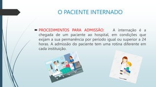 O PACIENTE INTERNADO
 PROCEDIMENTOS PARA ADMISSÃO: A internação é a
chegada de um paciente ao hospital, em condições que
exijam a sua permanência por período igual ou superior a 24
horas. A admissão do paciente tem uma rotina diferente em
cada instituição.
 