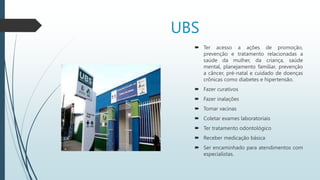 UBS
 Ter acesso a ações de promoção,
prevenção e tratamento relacionadas a
saúde da mulher, da criança, saúde
mental, planejamento familiar, prevenção
a câncer, pré-natal e cuidado de doenças
crônicas como diabetes e hipertensão.
 Fazer curativos
 Fazer inalações
 Tomar vacinas
 Coletar exames laboratoriais
 Ter tratamento odontológico
 Receber medicação básica
 Ser encaminhado para atendimentos com
especialistas.
 