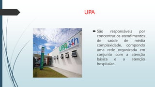 UPA
 São responsáveis por
concentrar os atendimentos
de saúde de média
complexidade, compondo
uma rede organizada em
conjunto com a atenção
básica e a atenção
hospitalar.
 