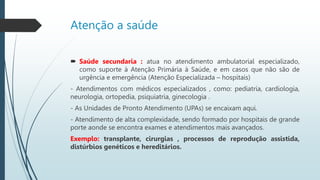 Atenção a saúde
 Saúde secundaria : atua no atendimento ambulatorial especializado,
como suporte à Atenção Primária à Saúde, e em casos que não são de
urgência e emergência (Atenção Especializada – hospitais)
- Atendimentos com médicos especializados , como: pediatria, cardiologia,
neurologia, ortopedia, psiquiatria, ginecologia .
- As Unidades de Pronto Atendimento (UPAs) se encaixam aqui.
- Atendimento de alta complexidade, sendo formado por hospitais de grande
porte aonde se encontra exames e atendimentos mais avançados.
Exemplo: transplante, cirurgias , processos de reprodução assistida,
distúrbios genéticos e hereditários.
 