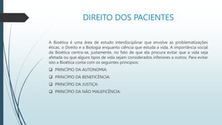 DIREITO DOS PACIENTES
A Bioética é uma área de estudo interdisciplinar que envolve as problematizações
éticas, o Direito e a Biologia enquanto ciência que estuda a vida. A importância social
da Bioética centra-se, justamente, no fato de que ela procura evitar que a vida seja
afetada ou que alguns tipos de vida sejam considerados inferiores a outros. Para evitar
isto a Bioética conta com os seguintes princípios:
 PRINCÍPIO DA AUTONOMIA:
 PRINCÍPIO DA BENEFICÊNCIA:
 PRINCÍPIO DA JUSTIÇA:
 PRINCÍPIO DA NÃO MALEFICÊNCIA:
 